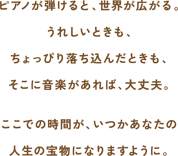 ピアノが弾けると、世界が広がる。うれしいときもちょっぴり落ち込んだときもそこに音楽があれば、大丈夫。ここでの時間が、いつかあなたの人生の宝物になりますように。