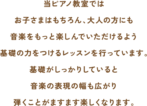 当ピアノ教室ではお子さまはもちろん、大人の方にも音楽をもっと楽しんでいただけるよう基礎の力をつけるレッスンを行っています。基礎がしっかりしていると音楽の表現の幅も広がり弾くことがますます楽しくなります。
